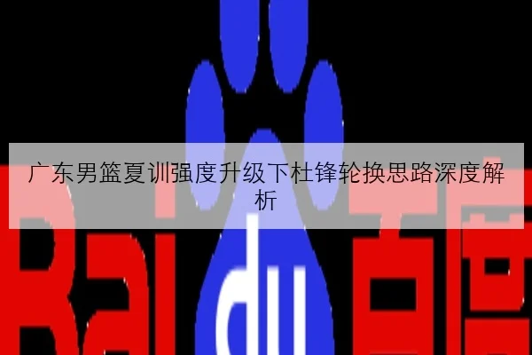 广东男篮夏训强度升级下杜锋轮换思路深度解析