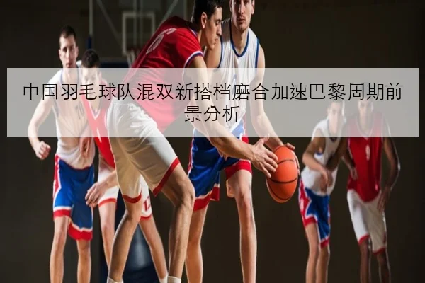 中国羽毛球队混双新搭档磨合加速巴黎周期前景分析