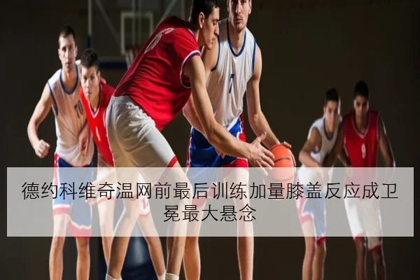 德约科维奇温网前最后训练加量膝盖反应成卫冕最大悬念