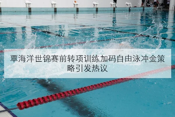 覃海洋世锦赛前转项训练加码自由泳冲金策略引发热议
